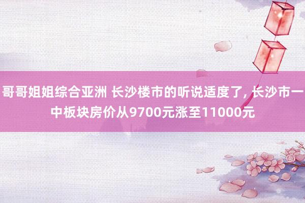哥哥姐姐综合亚洲 长沙楼市的听说适度了， 长沙市一中板块房价从9700元涨至11000元