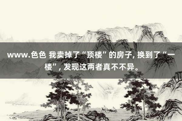 www.色色 我卖掉了“顶楼”的房子， 换到了“一楼”， 发现这两者真不不异。
