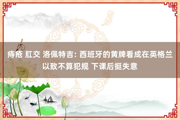痔疮 肛交 洛佩特吉: 西班牙的黄牌看成在英格兰以致不算犯规 下课后挺失意