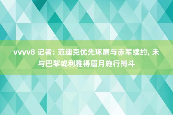 vvvv8 记者: 范迪克优先琢磨与赤军续约， 未与巴黎或利雅得眉月施行搏斗