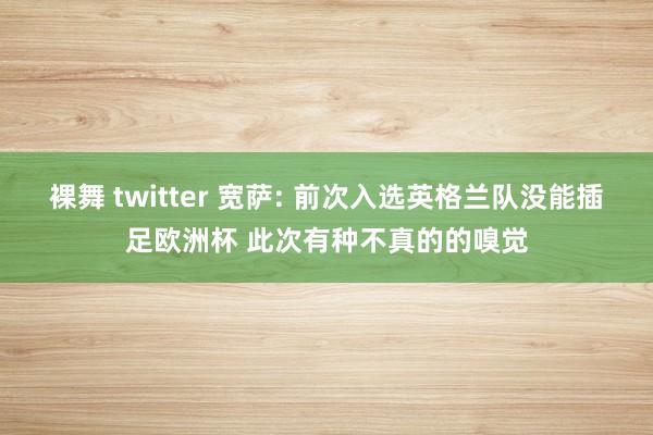 裸舞 twitter 宽萨: 前次入选英格兰队没能插足欧洲杯 此次有种不真的的嗅觉