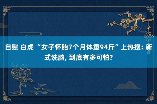 自慰 白虎 “女子怀胎7个月体重94斤”上热搜: 新式洗脑， 到底有多可怕?