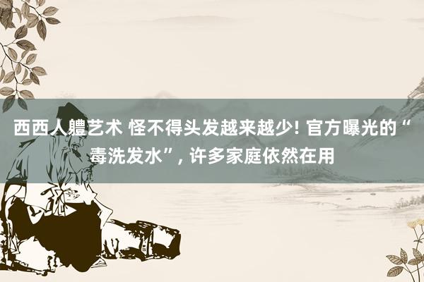 西西人軆艺术 怪不得头发越来越少! 官方曝光的“毒洗发水”， 许多家庭依然在用