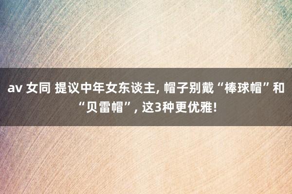 av 女同 提议中年女东谈主， 帽子别戴“棒球帽”和“贝雷帽”， 这3种更优雅!