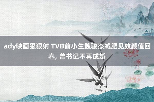 ady映画狠狠射 TVB前小生魏骏杰减肥见效颜值回春， 曾书记不再成婚