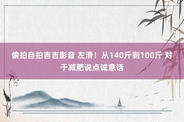 偷拍自拍吉吉影音 左滑!从140斤到100斤 对于减肥说点诚意话