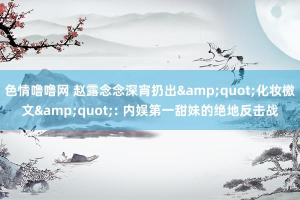 色情噜噜网 赵露念念深宵扔出&quot;化妆檄文&quot;: 内娱第一甜妹的绝地反击战