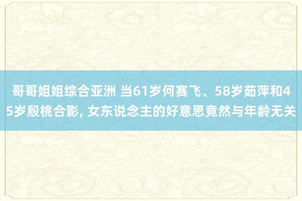 哥哥姐姐综合亚洲 当61岁何赛飞、58岁茹萍和45岁殷桃合影， 女东说念主的好意思竟然与年龄无关