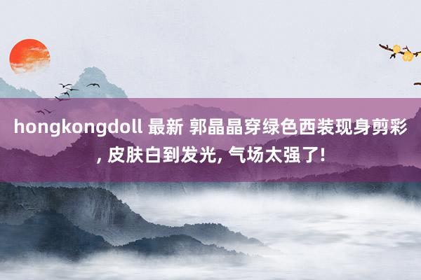 hongkongdoll 最新 郭晶晶穿绿色西装现身剪彩， 皮肤白到发光， 气场太强了!