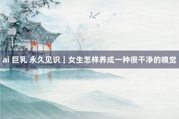 ai 巨乳 永久见识|女生怎样养成一种很干净的嗅觉