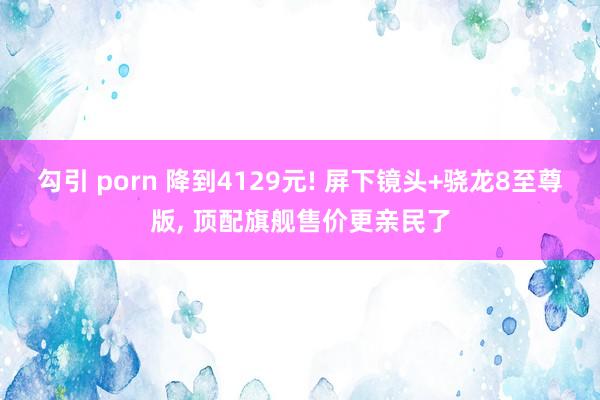 勾引 porn 降到4129元! 屏下镜头+骁龙8至尊版， 顶配旗舰售价更亲民了