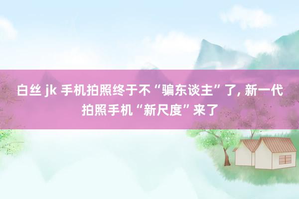 白丝 jk 手机拍照终于不“骗东谈主”了， 新一代拍照手机“新尺度”来了