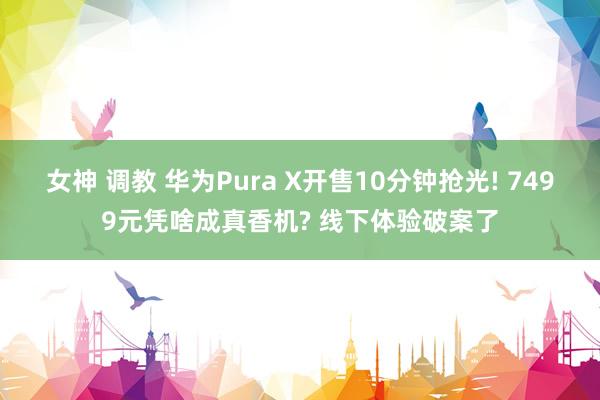 女神 调教 华为Pura X开售10分钟抢光! 7499元凭啥成真香机? 线下体验破案了