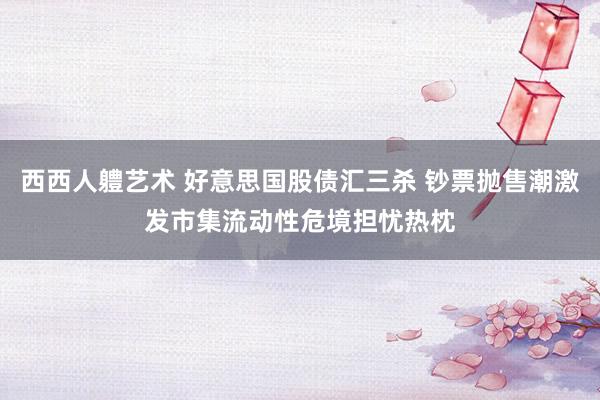 西西人軆艺术 好意思国股债汇三杀 钞票抛售潮激发市集流动性危境担忧热枕