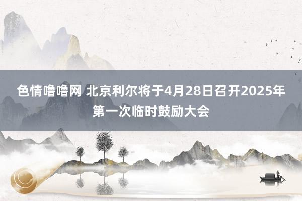 色情噜噜网 北京利尔将于4月28日召开2025年第一次临时鼓励大会