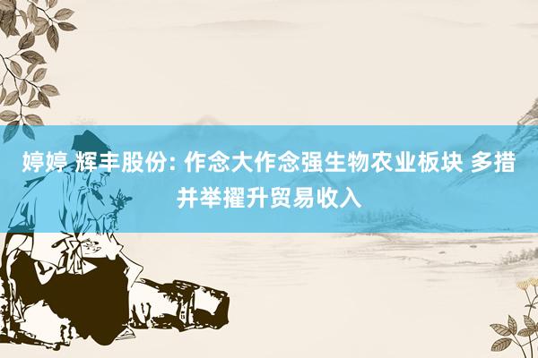 婷婷 辉丰股份: 作念大作念强生物农业板块 多措并举擢升贸易收入