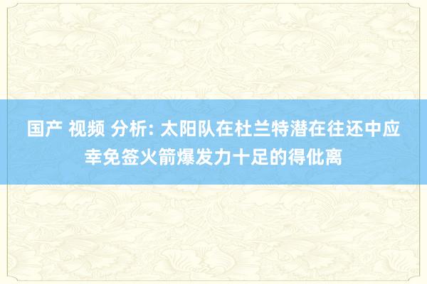 国产 视频 分析: 太阳队在杜兰特潜在往还中应幸免签火箭爆发力十足的得仳离