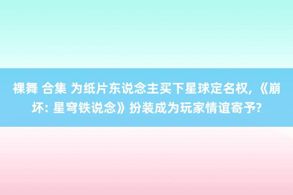 裸舞 合集 为纸片东说念主买下星球定名权， 《崩坏: 星穹铁说念》扮装成为玩家情谊寄予?