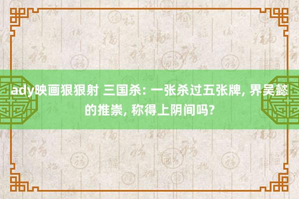 ady映画狠狠射 三国杀: 一张杀过五张牌， 界吴懿的推崇， 称得上阴间吗?