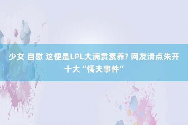 少女 自慰 这便是LPL大满贯素养? 网友清点朱开十大“懦夫事件”