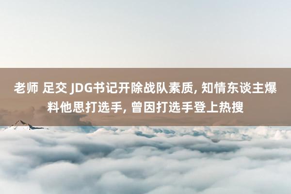 老师 足交 JDG书记开除战队素质， 知情东谈主爆料他思打选手， 曾因打选手登上热搜