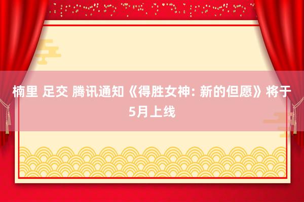 楠里 足交 腾讯通知《得胜女神: 新的但愿》将于5月上线