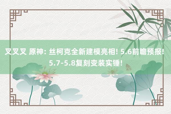 叉叉叉 原神: 丝柯克全新建模亮相! 5.6前瞻预报! 5.7-5.8复刻变装实锤!
