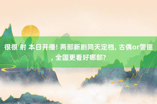 很很 射 本日开播! 两部新剧同天定档， 古偶or警匪， 全国更看好哪部?