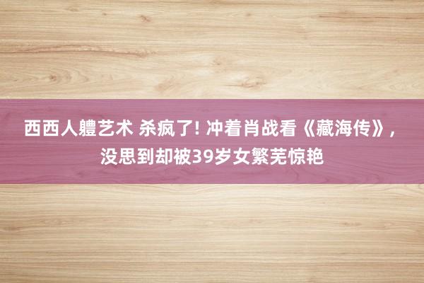 西西人軆艺术 杀疯了! 冲着肖战看《藏海传》， 没思到却被39岁女繁芜惊艳