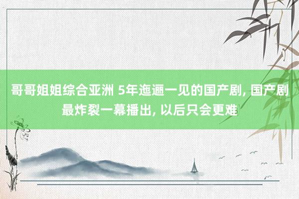 哥哥姐姐综合亚洲 5年迤逦一见的国产剧， 国产剧最炸裂一幕播出， 以后只会更难