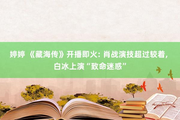 婷婷 《藏海传》开播即火: 肖战演技超过较着， 白冰上演“致命迷惑”