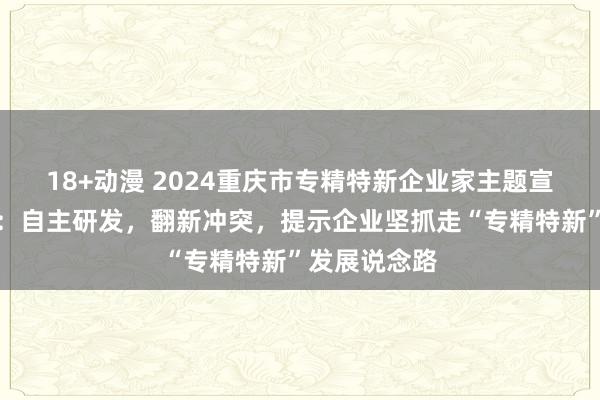 18+动漫 2024重庆市专精特新企业家主题宣传｜郑雪靖：自主研发，翻新冲突，提示企业坚抓走“专精特新”发展说念路