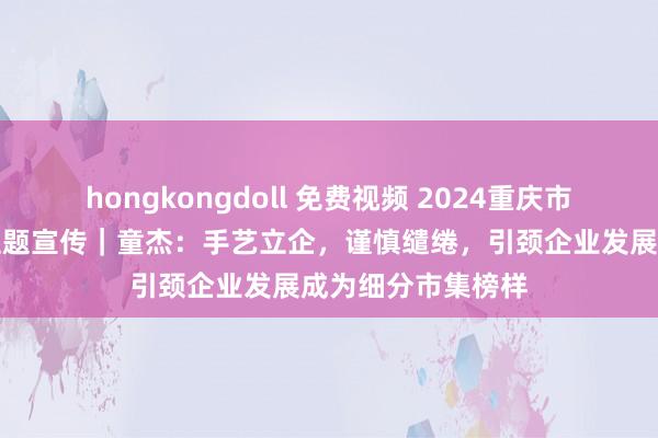 hongkongdoll 免费视频 2024重庆市专精特新企业家主题宣传｜童杰：手艺立企，谨慎缱绻，引颈企业发展成为细分市集榜样