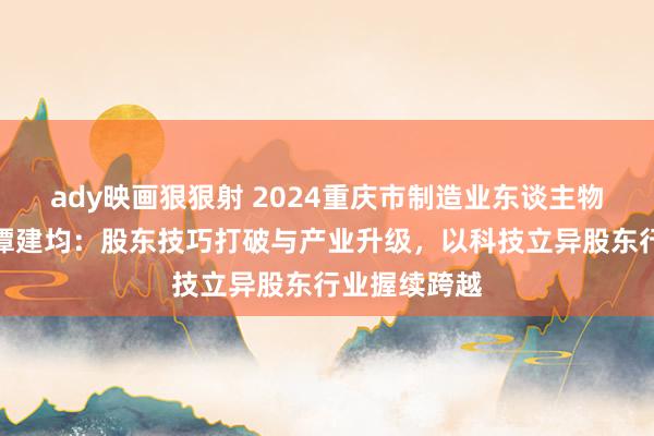 ady映画狠狠射 2024重庆市制造业东谈主物主题宣传｜谭建均：股东技巧打破与产业升级，以科技立异股东行业握续跨越