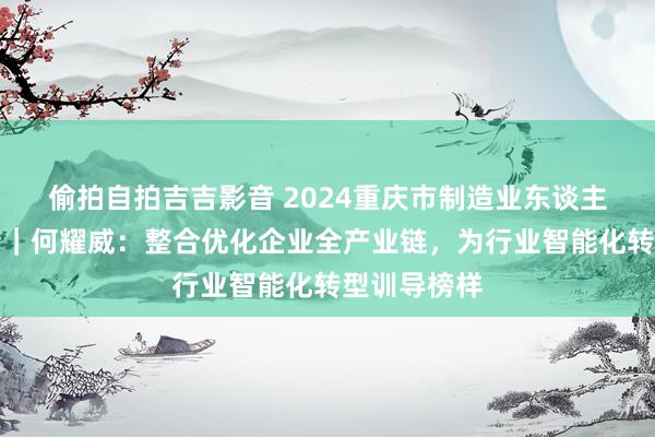 偷拍自拍吉吉影音 2024重庆市制造业东谈主物主题宣传｜何耀威：整合优化企业全产业链，为行业智能化转型训导榜样