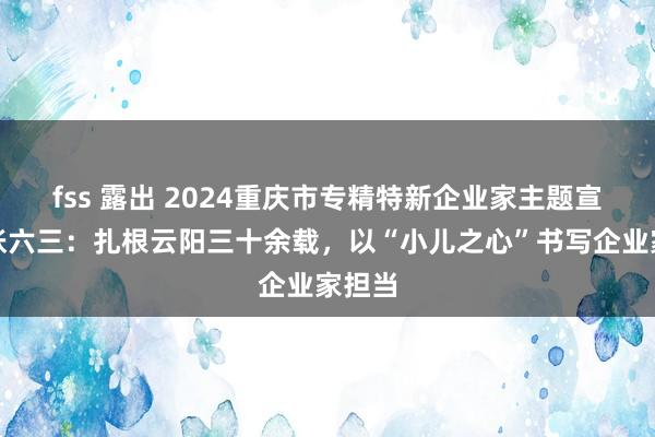 fss 露出 2024重庆市专精特新企业家主题宣传｜张六三：扎根云阳三十余载，以“小儿之心”书写企业家担当