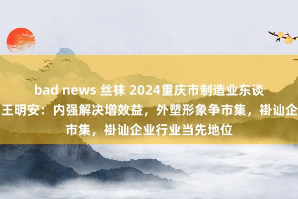 bad news 丝袜 2024重庆市制造业东谈主物主题宣传｜王明安：内强解决增效益，外塑形象争市集，褂讪企业行业当先地位