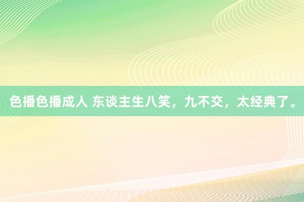色播色播成人 东谈主生八笑，九不交，太经典了。
