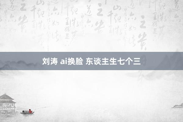 刘涛 ai换脸 东谈主生七个三