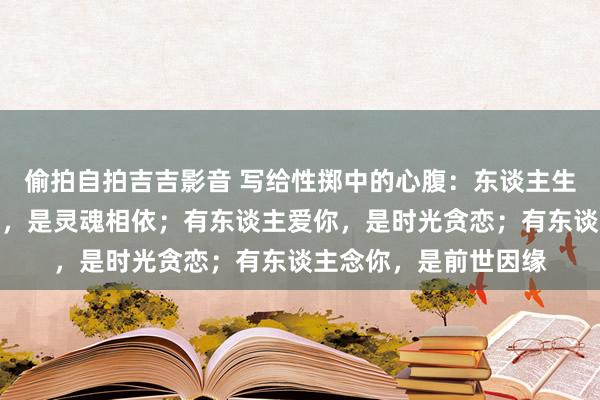 偷拍自拍吉吉影音 写给性掷中的心腹：东谈主生漫漫，有东谈主懂你，是灵魂相依；有东谈主爱你，是时光贪恋；有东谈主念你，是前世因缘
