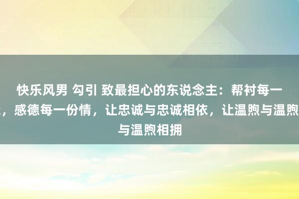 快乐风男 勾引 致最担心的东说念主：帮衬每一段缘，感德每一份情，让忠诚与忠诚相依，让温煦与温煦相拥