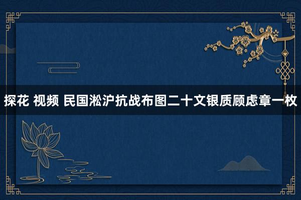 探花 视频 民国淞沪抗战布图二十文银质顾虑章一枚