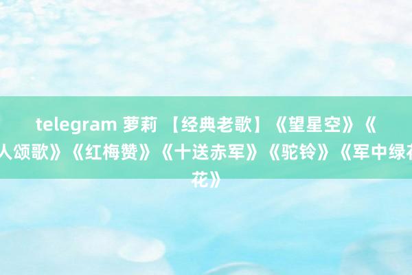 telegram 萝莉 【经典老歌】《望星空》《能人颂歌》《红梅赞》《十送赤军》《驼铃》《军中绿花》