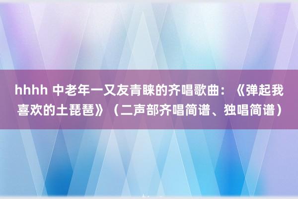hhhh 中老年一又友青睐的齐唱歌曲：《弹起我喜欢的土琵琶》（二声部齐唱简谱、独唱简谱）