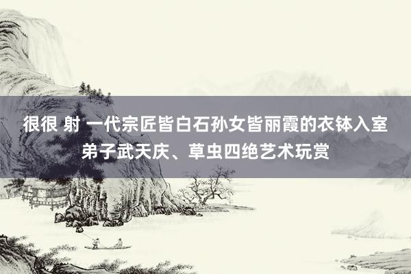 很很 射 一代宗匠皆白石孙女皆丽霞的衣钵入室弟子武天庆、草虫四绝艺术玩赏