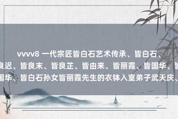 vvvv8 一代宗匠皆白石艺术传承、皆白石、皆良琨原名皆子如、皆良迟、皆良末、皆良芷、皆由来、皆丽霞、皆国华、皆白石孙女皆丽霞先生的衣钵入室弟子武天庆、草虫四绝艺术玩赏