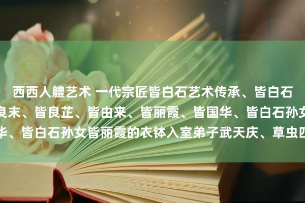 西西人軆艺术 一代宗匠皆白石艺术传承、皆白石、皆良琨、皆良迟、皆良末、皆良芷、皆由来、皆丽霞、皆国华、皆白石孙女皆丽霞的衣钵入室弟子武天庆、草虫四绝艺术玩赏