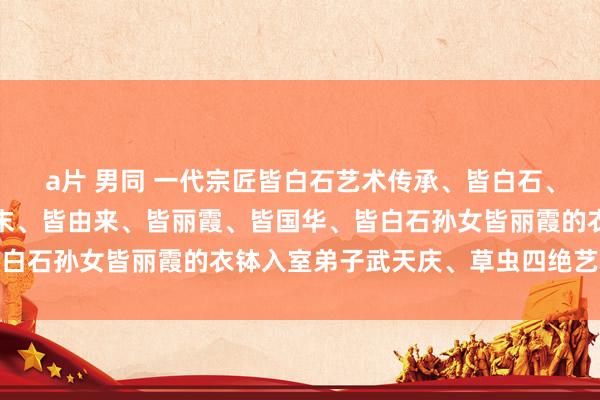 a片 男同 一代宗匠皆白石艺术传承、皆白石、皆良琨、皆良迟、皆良末、皆由来、皆丽霞、皆国华、皆白石孙女皆丽霞的衣钵入室弟子武天庆、草虫四绝艺术抚玩