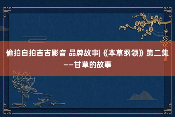 偷拍自拍吉吉影音 品牌故事|《本草纲领》第二集——甘草的故事
