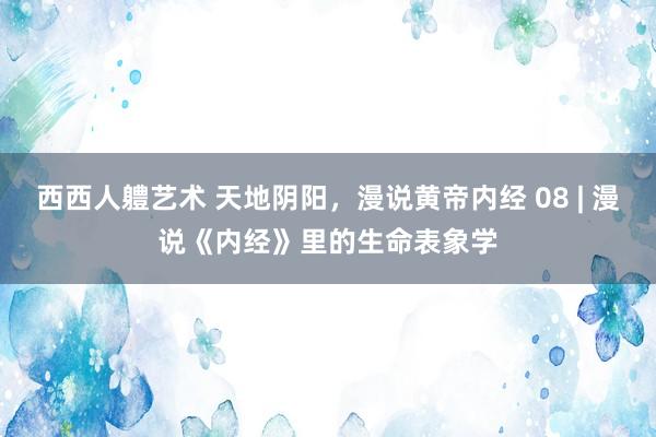 西西人軆艺术 天地阴阳，漫说黄帝内经 08 | 漫说《内经》里的生命表象学